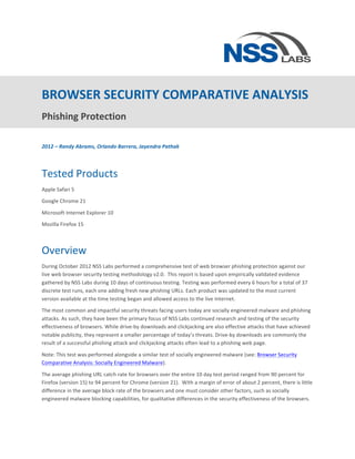  



BROWSER	
  SECURITY	
  COMPARATIVE	
  ANALYSIS	
  
Phishing	
  Protection	
  	
  
	
  
2012	
  –	
  Randy	
  Abrams,	
  Orlando	
  Barrera,	
  Jayendra	
  Pathak	
  

	
  


Tested	
  Products	
  
Apple	
  Safari	
  5	
  

Google	
  Chrome	
  21	
  

Microsoft	
  Internet	
  Explorer	
  10	
  

Mozilla	
  Firefox	
  15	
  

	
  

Overview	
  
During	
  October	
  2012	
  NSS	
  Labs	
  performed	
  a	
  comprehensive	
  test	
  of	
  web	
  browser	
  phishing	
  protection	
  against	
  our	
  
live	
  web	
  browser	
  security	
  testing	
  methodology	
  v2.0.	
  	
  This	
  report	
  is	
  based	
  upon	
  empirically	
  validated	
  evidence	
  
gathered	
  by	
  NSS	
  Labs	
  during	
  10	
  days	
  of	
  continuous	
  testing.	
  Testing	
  was	
  performed	
  every	
  6	
  hours	
  for	
  a	
  total	
  of	
  37	
  
discrete	
  test	
  runs,	
  each	
  one	
  adding	
  fresh	
  new	
  phishing	
  URLs.	
  Each	
  product	
  was	
  updated	
  to	
  the	
  most	
  current	
  
version	
  available	
  at	
  the	
  time	
  testing	
  began	
  and	
  allowed	
  access	
  to	
  the	
  live	
  Internet.	
  

The	
  most	
  common	
  and	
  impactful	
  security	
  threats	
  facing	
  users	
  today	
  are	
  socially	
  engineered	
  malware	
  and	
  phishing	
  
attacks.	
  As	
  such,	
  they	
  have	
  been	
  the	
  primary	
  focus	
  of	
  NSS	
  Labs	
  continued	
  research	
  and	
  testing	
  of	
  the	
  security	
  
effectiveness	
  of	
  browsers.	
  While	
  drive-­‐by	
  downloads	
  and	
  clickjacking	
  are	
  also	
  effective	
  attacks	
  that	
  have	
  achieved	
  
notable	
  publicity,	
  they	
  represent	
  a	
  smaller	
  percentage	
  of	
  today’s	
  threats.	
  Drive-­‐by	
  downloads	
  are	
  commonly	
  the	
  
result	
  of	
  a	
  successful	
  phishing	
  attack	
  and	
  clickjacking	
  attacks	
  often	
  lead	
  to	
  a	
  phishing	
  web	
  page.	
  	
  

Note:	
  This	
  test	
  was	
  performed	
  alongside	
  a	
  similar	
  test	
  of	
  socially	
  engineered	
  malware	
  (see:	
  Browser	
  Security	
  
Comparative	
  Analysis:	
  Socially	
  Engineered	
  Malware).	
  

The	
  average	
  phishing	
  URL	
  catch	
  rate	
  for	
  browsers	
  over	
  the	
  entire	
  10	
  day	
  test	
  period	
  ranged	
  from	
  90	
  percent	
  for	
  
Firefox	
  (version	
  15)	
  to	
  94	
  percent	
  for	
  Chrome	
  (version	
  21).	
  	
  With	
  a	
  margin	
  of	
  error	
  of	
  about	
  2	
  percent,	
  there	
  is	
  little	
  
difference	
  in	
  the	
  average	
  block	
  rate	
  of	
  the	
  browsers	
  and	
  one	
  must	
  consider	
  other	
  factors,	
  such	
  as	
  socially	
  
engineered	
  malware	
  blocking	
  capabilities,	
  for	
  qualitative	
  differences	
  in	
  the	
  security	
  effectiveness	
  of	
  the	
  browsers.	
  

                                                                                              	
  
 