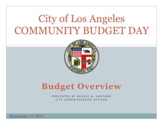 City of Los Angeles
  COMMUNITY BUDGET DAY




                Budget Overview
                    P R E S E N T E D   B Y   M I G U E L   A .   S A N TA N A
                       C I T Y   A D M I N I S T R AT I V E   O F F I C E R




November 17, 2012
 