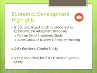 Economic Development
Highlights
 $135k
      additional funding allocated to
 Economic Development Initiatives
    Foreign Direct Investment Study
    Excess Moisture Business Continuity Planning


 $45k   Keystone Centre Study

 $200k   allocated for 2017 Canada Games
 Study
 