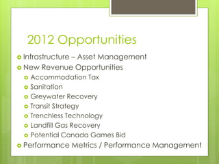 2012 Opportunities
 Infrastructure
             – Asset Management
 New Revenue Opportunities
     Accommodation Tax
     Sanitation
     Greywater Recovery
     Transit Strategy
     Trenchless Technology
     Landfill Gas Recovery
     Potential Canada Games Bid
 Performance      Metrics / Performance Management
 