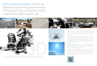 We’re daydream believers. At Buick, we
spend our days dreaming about tomorrow.
Thinking about how to bring luxury to life
in personal, thoughtful ways for you.




                                                                                                                                                               Sometimes these ideas take the shape of industry-redeﬁning manufacturing processes.
                                                                                                                                                               Other times they result in an available remote starter that gets Enclave up and running
                                                                                                                                                               with climate controls going (based on previous settings) from nearly 200 feet away.
                                                                                                                                                               Then there are ﬂashes of brilliance that create a new way to test-drive cars long before
                                                                                                                                                               there’s an actual car.

                                                                                                                                                               B E T T E R D R I V I N G T H R O U G H C LO N I N G. Using technologies that any video gamer
                                                                                                                                                               would love, Buick engineers created exact digital replicas of some of the world’s




                                                                                         3D
                                                                                                                                                               most challenging roads so they could drive virtual cars on them. An innovative road
                                                                                                                                                               scanner makes micro-detailed 3-D digital representations of real-world road surfaces.
                                                                                                                                                               Then equally detailed digital Buick vehicles are subjected to rigorous testing before
                                                                                                                                                               a physical prototype ever sees the light of day to ﬁnd and address issues early in
                                                                                                                                                               the development cycle.

                                                                                                                                                               B U I L D I N G A B E T T E R WO R L D. The Lansing Delta Township facility, where Enclave is
                                                                                                                                                               produced, is an environmental ﬂagship. This Leadership in Energy and Environment
                                                                                                                                                               Design (LEED) certiﬁed facility is quite impressive. It’s a large automotive assembly
                                                                                                                                                               plant that received the gold level of LEED designation.
                                                                                                                                                               The Delta Plant is proud of the following innovations: A quarter of its construction
                                                                                                                                                               materials are made of recycled components. Its roof is made of white polymer that
                                                                                                                                                               deﬂects heat, reducing cooling costs. Rainwater is collected from its roof and stored
                                                                                                                                                               in cisterns, part of the plant’s 45 percent reduction in non-manufacturing water use.
                                                                                                                                                               Lighting is carefully conserved. Ozone-depleting substances were eliminated from
                                                                                                                                                               its heating, cooling, refrigeration and fire-suppression systems. And that’s just the
                                                                                                                                                               beginning of its initiatives.

E N C L AV E ’S A DVA N C E D S U S P E N S I O N S YS T E M I S T H E R E S U LT O F N E V E R S E T T L I N G F O R L E S S T H A N A S M O OT H R I D E .




20                                                                                                                                                                                                                                                         21
 