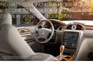 NO DRESS CODE. NO RESERVATIONS REQUIRED.
WELCOME TO ROOM FOR EIGHT AND A KIND
OF LUXURY YOU’LL CALL YOUR OWN.




Sure it’s stylish, spacious and well appointed. But what really sets Enclave apart is its open, clean, elegant surroundings.
It’s smart without taking itself too seriously. An ingenious navigation and entertainment system, an active approach to safety
                                                                                                1


and intelligent all-wheel drive1 are just a few of the qualities that simply make Enclave, Enclave.                              Optional equipment.
                                                                                                                                 1




4                                                                                                                                                 5
 