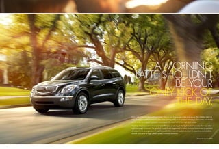 A MORNING
         LATTE SHOULDN’T
                 BE YOUR
            ONLY KICK OF
                 THE DAY.
    Meet 288 of the hardest-working horses. They’re sure to provide a little pick-me-up. The 288-hp 3.6L V-6
    uses direct fuel injection and Variable Valve Timing (VVT) to its greatest advantage. Intricately tuned shift
    points make the 6-speed automatic transmission the other half of this high-tech combo.

    Together, they maximize performance and efﬁciency, producing better highway fuel economy than any other
    eight-passenger crossover.1 The gearbox is speciﬁcally engineered for either Enclave’s front-wheel- or available
    all-wheel-drive arrangements. A sophisticated 32-bit control module monitors its operation and enables
    smooth shifts even at high speeds to help minimize vibrations.

                                                                                             1
                                                                                              EPA-est. 24 mpg hwy (FWD).




6                                                                                                                     7
 