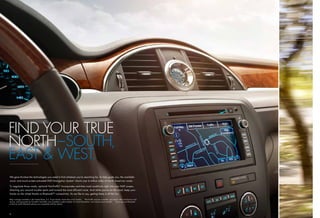 FIND YOUR TRUE
NORTH–SOUTH,
EAST & WEST.
    We gave Enclave the technologies you need to ﬁnd whatever you’re searching for. To help guide you, the available
    voice- and touch-screen-activated DVD Navigation System1 charts over 6 million miles of North American roads.

    To negotiate those roads, optional NavTrafﬁc2 incorporates real-time road conditions right into your NAV screen,
    directing you around trouble spots and toward the most efficient route. And while you’re on the road, keep your
    hands on the wheel thanks to Bluetooth ®3 connectivity. As we like to say, getting there is all the fun.

Map coverage available in the United States, U.S. Virgin Islands, Puerto Rico and Canada.
1                                                                                               2
                                                                                                  NavTrafﬁc requires a monthly subscription after introductory trial
service, sold separately by SiriusXM. NavTrafﬁc only available in select markets. For more information, visit siriusxm.com/navtrafﬁc.  3
                                                                                                                                         Go to gm.com/bluetooth
to ﬁnd out which Bluetooth phones are compatible with the vehicle.




    8                                                                                                                                                                  9
 
