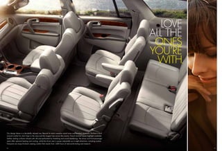 LOVE
                                                                                                                                 ALL THE
                                                                                                                                  ONES
                                                                                                                                 YOU’RE
                                                                                                                                   WITH.




Our design theme is a decidedly relaxed one. Beyond its warm camphor wood tones and brushed aluminum, Enclave is built
around comfort for short hops to the store and the longest trips across the country. French-stitched seams highlight available
leather seating surfaces infused with silk and perforated for breathing and sound deadening. The driver and front-passenger
seats offer optional heating and cooling, while the driver seat is power adjustable up to eight directions, including lumbar.
Everyone can enjoy Enclave’s seating comfort that results from 1,400 hours of real-world testing and research.

12                                                                                                                                         13
 
