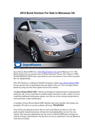 2012 Buick Enclave For Sale In Manassas VA




Joyce Koons Buick GMC has a 2012 Buick Enclave for sale In Manassas VA. This
Buick Enclave has an exterior color of White Diamond Tricoat. The vehicle is VIN#
5GAKVDED2CJ140936 and is provided for your convenience if you wish to research
this car independently.

This 2012 Enclave is selling for $44,981 but please contact Joyce Koons Buick GMC
for any special sales or promotions that may apply to this car. You can request those
details by using our Free Price Quote form on our website.

All Joyce Koons Buick GMC vehicles go through an inspection prior to placing them
online for sale. If you would like to confirm today's best price on this vehicle or if you
would like additional information, please view this car on our website and provide us
with your basic contact information.

A member of Joyce Koons Buick GMC Internet sales team member will contact you
promptly. Of course we are just a phone call away: 703-659-0431

You will be also pleased to know that we service the Buick cars that we sell. Our
professionally trained technicians will provide outstanding Buick service for your
vehicle. Our auto parts department also has access to Buick OEM parts to keep your
vehicle at factory specifications. For the best car service experience visit our Manassas
Auto Service Center.
 