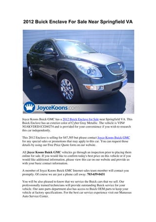 2012 Buick Enclave For Sale Near Springfield VA




Joyce Koons Buick GMC has a 2012 Buick Enclave for Sale near Springfield VA. This
Buick Enclave has an exterior color of Cyber Gray Metallic. The vehicle is VIN#
5GAKVDED1CJ260274 and is provided for your convenience if you wish to research
this car independently.

This 2012 Enclave is selling for $47,305 but please contact Joyce Koons Buick GMC
for any special sales or promotions that may apply to this car. You can request those
details by using our Free Price Quote form on our website.

All Joyce Koons Buick GMC vehicles go through an inspection prior to placing them
online for sale. If you would like to confirm today's best price on this vehicle or if you
would like additional information, please view this car on our website and provide us
with your basic contact information.

A member of Joyce Koons Buick GMC Internet sales team member will contact you
promptly. Of course we are just a phone call away: 703-659-0431

You will be also pleased to know that we service the Buick cars that we sell. Our
professionally trained technicians will provide outstanding Buick service for your
vehicle. Our auto parts department also has access to Buick OEM parts to keep your
vehicle at factory specifications. For the best car service experience visit our Manassas
Auto Service Center.
 