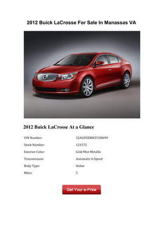 2012 Buick LaCrosse For Sale In Manassas VA




2012 Buick LaCrosse At a Glance

	
  VIN	
  Number:	
          	
  1G4GD5ER8CF338699	
  

	
  Stock	
  Number:	
        	
  121572	
  

	
  Exterior	
  Color:	
      	
  Gold	
  Mist	
  Metallic	
  

	
  Transmission:	
           	
  Automatic	
  6-­‐Speed	
  

	
  Body	
  Type:	
           	
  Sedan	
  

	
  Miles:	
                  	
  5	
  

	
  	
                        	
  	
  
 