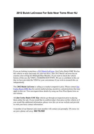 2012 Buick LaCrosse For Sale Near Toms River NJ




If you are looking to purchase a 2012 Buick LaCrosse, Jim Curley Buick GMC Kia has
this vehicle in stock and ready for your test drive. This 2012 Buick LaCrosse has an
exterior color of Gap (E) Midnight Blue Metallic. If you want to check the vehicle
history of this car, the VIN# is 1G4GD5E32CF357051. We are so confident in this car
that we have provided the VIN# for your convenience if you wish to research this car
independently

This 2012 Buick LaCrosse is selling at a market competitive price. Please contact Jim
Curley Buick GMC Kia for current market pricing, incentives, and promotions that may
apply to this car. You can request those details by using our Free Price Quote form on
our website.

All Jim Curley Buick GMC Kia vehicles go through an inspection prior to placing
them online for sale. If you would like to confirm today's best price on this vehicle or if
you would like additional information, please view this car on our website and provide
us with your basic contact information.

A member of our Internet sales team member will contact you promptly. Of course we
are just a phone call away: 800-750-5085
 