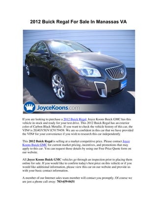 2012 Buick Regal For Sale In Manassas VA




If you are looking to purchase a 2012 Buick Regal, Joyce Koons Buick GMC has this
vehicle in stock and ready for your test drive. This 2012 Buick Regal has an exterior
color of Carbon Black Metallic. If you want to check the vehicle history of this car, the
VIN# is 2G4GV5GV1C9179458. We are so confident in this car that we have provided
the VIN# for your convenience if you wish to research this car independently

This 2012 Buick Regal is selling at a market competitive price. Please contact Joyce
Koons Buick GMC for current market pricing, incentives, and promotions that may
apply to this car. You can request those details by using our Free Price Quote form on
our website.

All Joyce Koons Buick GMC vehicles go through an inspection prior to placing them
online for sale. If you would like to confirm today's best price on this vehicle or if you
would like additional information, please view this car on our website and provide us
with your basic contact information.

A member of our Internet sales team member will contact you promptly. Of course we
are just a phone call away: 703-659-0431
 