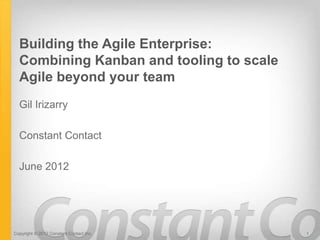 Building the Agile Enterprise:
  Combining Kanban and tooling to scale
  Agile beyond your team
  Gil Irizarry

  Constant Contact

  June 2012




Copyright © 2012 Constant Contact Inc.    1
 