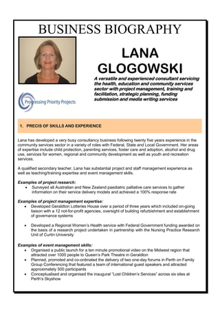 BUSINESS BIOGRAPHY
                                               LANA
                                            GLOGOWSKI
                                          A versatile and experienced consultant servicing
                                          the health, education and community services
                                          sector with project management, training and
                                          facilitation, strategic planning, funding
                                          submission and media writing services




 1. PRECIS OF SKILLS AND EXPERIENCE


Lana has developed a very busy consultancy business following twenty five years experience in the
community services sector in a variety of roles with Federal, State and Local Government. Her areas
of expertise include child protection, parenting services, foster care and adoption, alcohol and drug
use, services for women, regional and community development as well as youth and recreation
services.

A qualified secondary teacher, Lana has substantial project and staff management experience as
well as teaching/training expertise and event management skills.

Examples of project research:
    Surveyed all Australian and New Zealand paediatric palliative care services to gather
      information on their service delivery models and achieved a 100% response rate

Examples of project management expertise:
    Developed Geraldton Lotteries House over a period of three years which included on-going
     liaison with a 12 not-for-profit agencies, oversight of building refurbishment and establishment
     of governance systems

      Developed a Regional Women’s Health service with Federal Government funding awarded on
       the basis of a research project undertaken in partnership with the Nursing Practice Research
       Unit of Curtin University

Examples of event management skills:
    Organised a public launch for a ten minute promotional video on the Midwest region that
     attracted over 1000 people to Queen’s Park Theatre in Geraldton
    Planned, promoted and co-ordinated the delivery of two one-day forums in Perth on Family
     Group Conferencing that featured a team of international guest speakers and attracted
     approximately 500 participants
    Conceptualised and organised the inaugural “Lost Children’s Services” across six sites at
     Perth’s Skyshow
 