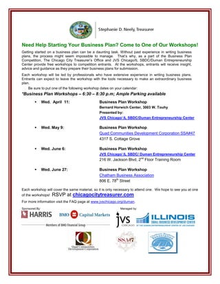 Need Help Starting Your Business Plan? Come to One of Our Workshops!
Getting started on a business plan can be a daunting task. Without past experience in writing business
plans, the process might seem impossible to manage. That’s why, as a part of the Business Plan
Competition, The Chicago City Treasurer’s Office and JVS Chicago/IL SBDC/Duman Entrepreneurship
Center provide free workshops to competition entrants. At the workshops, entrants will receive insight,
advice and guidance as they prepare their business plans for submission.
Each workshop will be led by professionals who have extensive experience in writing business plans.
Entrants can expect to leave the workshop with the tools necessary to make an extraordinary business
plan.
    Be sure to put one of the following workshop dates on your calendar:
*Business Plan Workshops – 6:30 – 8:30 p.m; Ample Parking available
               Wed. April 11:                 Business Plan Workshop
                                               Bernard Horwich Center, 3003 W. Touhy
                                               Presented by:
                                               JVS Chicago/ IL SBDC/Duman Entrepreneurship Center

               Wed. May 9:                    Business Plan Workshop
                                               Quad Communities Development Corporation SSA#47
                                               4317 S. Cottage Grove

               Wed. June 6:                   Business Plan Workshop
                                               JVS Chicago/ IL SBDC/ Duman Entrepreneurship Center
                                               216 W. Jackson Blvd, 2nd Floor Training Room

               Wed. June 27:                  Business Plan Workshop
                                               Chatham Business Association
                                               806 E. 78th Street

Each workshop will cover the same material, so it is only necessary to attend one. We hope to see you at one
of the workshops!    RSVP at chicagocitytreasurer.com
For more information visit the FAQ page at www.jvschicago.org/duman.
Sponsored By:                                               Managed by:
 