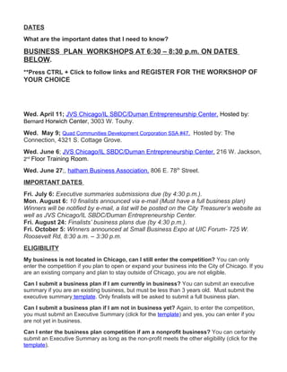 DATES
What are the important dates that I need to know?

BUSINESS PLAN WORKSHOPS AT 6:30 – 8:30 p.m. ON DATES
BELOW.
**Press CTRL + Click to follow links and REGISTER FOR THE WORKSHOP OF
YOUR CHOICE




Wed. April 11; JVS Chicago/IL SBDC/Duman Entrepreneurship Center, Hosted by:
Bernard Horwich Center, 3003 W. Touhy.

Wed. May 9; Quad Communities Development Corporation SSA #47, Hosted by: The
Connection, 4321 S. Cottage Grove.
Wed. June 6; JVS Chicago/IL SBDC/Duman Entrepreneurship Center, 216 W. Jackson,
2nd Floor Training Room.

Wed. June 27;, hatham Business Association, 806 E. 78th Street.
IMPORTANT DATES
Fri. July 6: Executive summaries submissions due (by 4:30 p.m.).
Mon. August 6: 10 finalists announced via e-mail (Must have a full business plan)
Winners will be notified by e-mail, a list will be posted on the City Treasurer’s website as
well as JVS Chicago/IL SBDC/Duman Entrepreneurship Center.
Fri. August 24: Finalists’ business plans due (by 4:30 p.m.).
Fri. October 5: Winners announced at Small Business Expo at UIC Forum- 725 W.
Roosevelt Rd, 8:30 a.m. – 3:30 p.m.
ELIGIBILITY
My business is not located in Chicago, can I still enter the competition? You can only
enter the competition if you plan to open or expand your business into the City of Chicago. If you
are an existing company and plan to stay outside of Chicago, you are not eligible.
Can I submit a business plan if I am currently in business? You can submit an executive
summary if you are an existing business, but must be less than 3 years old. Must submit the
executive summary template. Only finalists will be asked to submit a full business plan.
Can I submit a business plan if I am not in business yet? Again, to enter the competition,
you must submit an Executive Summary (click for the template) and yes, you can enter if you
are not yet in business.
Can I enter the business plan competition if am a nonprofit business? You can certainly
submit an Executive Summary as long as the non-profit meets the other eligibility (click for the
template).
 