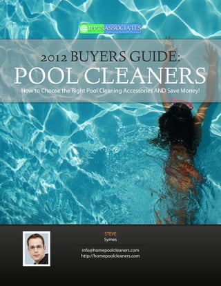 2012 BUYERS GUIDE:
POOL CLEANERS
How to Choose the Right Pool Cleaning Accessories AND Save Money!




                               STEVE
                               Symes

                     info@homepoolcleaners.com
                     http://homepoolcleaners.com
 