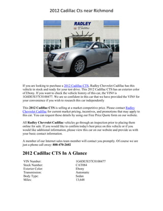2012 Cadillac Cts near Richmond




If you are looking to purchase a 2012 Cadillac CTS, Radley Chevrolet Cadillac has this
vehicle in stock and ready for your test drive. This 2012 Cadillac CTS has an exterior color
of Ebony. If you want to check the vehicle history of this car, the VIN# is
1G6DE5E57C0100477. We are so confident in this car that we have provided the VIN# for
your convenience if you wish to research this car independently

This 2012 Cadillac CTS is selling at a market competitive price. Please contact Radley
Chevrolet Cadillac for current market pricing, incentives, and promotions that may apply to
this car. You can request those details by using our Free Price Quote form on our website.

All Radley Chevrolet Cadillac vehicles go through an inspection prior to placing them
online for sale. If you would like to confirm today's best price on this vehicle or if you
would like additional information, please view this car on our website and provide us with
your basic contact information.

A member of our Internet sales team member will contact you promptly. Of course we are
just a phone call away: 888-470-2602

2012 Cadillac CTS In A Glance
VIN Number:                              1G6DE5E57C0100477
Stock Number:                            CAT084
Exterior Color:                          Ebony
Transmission:                            Automatic
Body Type:                               Sedan
Miles:                                   13,648
 