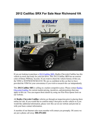 2012 Cadillac SRX For Sale Near Richmond VA




If you are looking to purchase a 2012 Cadillac SRX, Radley Chevrolet Cadillac has this
vehicle in stock and ready for your test drive. This 2012 Cadillac SRX has an exterior
color of Ebony WEbony Accents. If you want to check the vehicle history of this car,
the VIN# is 3GYFNCE35CS614310. We are so confident in this car that we have
provided the VIN# for your convenience if you wish to research this car independently

This 2012 Cadillac SRX is selling at a market competitive price. Please contact Radley
Chevrolet Cadillac for current market pricing, incentives, and promotions that may
apply to this car. You can request those details by using our Free Price Quote form on
our website.

All Radley Chevrolet Cadillac vehicles go through an inspection prior to placing them
online for sale. If you would like to confirm today's best price on this vehicle or if you
would like additional information, please view this car on our website and provide us
with your basic contact information.

A member of our Internet sales team member will contact you promptly. Of course we
are just a phone call away: 888-470-2602




	
  
	
  
 