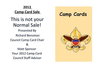 2012
  Camp Card Sale
                          Camp Cards
This is not your
 Normal Sale!
     Presented By
   Richard Bensman
Council Camp Card Chair
            &
    Matt Spencer
 Your 2012 Camp Card
  Council Staff Advisor
 