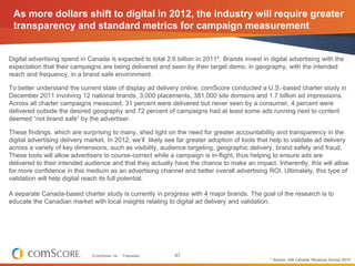 As more dollars shift to digital in 2012, the industry will require greater
 transparency and standard metrics for campaign measurement


Digital advertising spend in Canada is expected to total 2.6 billion in 2011*. Brands invest in digital advertising with the
expectation that their campaigns are being delivered and seen by their target demo, in geography, with the intended
reach and frequency, in a brand safe environment.

To better understand the current state of display ad delivery online, comScore conducted a U.S.-based charter study in
December 2011 involving 12 national brands, 3,000 placements, 381,000 site domains and 1.7 billion ad impressions.
Across all charter campaigns measured, 31 percent were delivered but never seen by a consumer, 4 percent were
delivered outside the desired geography and 72 percent of campaigns had at least some ads running next to content
deemed “not brand safe” by the advertiser.

These findings, which are surprising to many, shed light on the need for greater accountability and transparency in the
digital advertising delivery market. In 2012, we’ll likely see far greater adoption of tools that help to validate ad delivery
across a variety of key dimensions, such as visibility, audience targeting, geographic delivery, brand safety and fraud.
These tools will allow advertisers to course-correct while a campaign is in-flight, thus helping to ensure ads are
delivered to their intended audience and that they actually have the chance to make an impact. Inherently, this will allow
for more confidence in this medium as an advertising channel and better overall advertising ROI. Ultimately, this type of
validation will help digital reach its full potential.

A separate Canada-based charter study is currently in progress with 4 major brands. The goal of the research is to
educate the Canadian market with local insights relating to digital ad delivery and validation.




                              © comScore, Inc.   Proprietary.   47
                                                                                                * Source: IAB Canada, Revenue Survey 2010
 