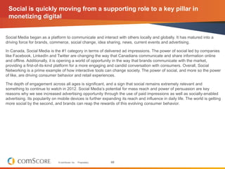 Social is quickly moving from a supporting role to a key pillar in
 monetizing digital


Social Media began as a platform to communicate and interact with others locally and globally. It has matured into a
driving force for brands, commerce, social change, idea sharing, news, current events and advertising.

In Canada, Social Media is the #1 category in terms of delivered ad impressions. The power of social led by companies
like Facebook, LinkedIn and Twitter are changing the way that Canadians communicate and share information online
and offline. Additionally, it is opening a world of opportunity in the way that brands communicate with the market,
providing a first-of-its-kind platform for a more engaging and candid conversation with consumers. Overall, Social
Networking is a prime example of how interactive tools can change society. The power of social, and more so the power
of like, are driving consumer behavior and retail experiences.

The depth of engagement across all ages is significant, and a sign that social remains extremely relevant and
something to continue to watch in 2012. Social Media’s potential for mass reach and power of persuasion are key
reasons why we see increased advertising opportunity through the use of paid impressions as well as socially-enabled
advertising. Its popularity on mobile devices is further expanding its reach and influence in daily life. The world is getting
more social by the second, and brands can reap the rewards of this evolving consumer behavior.




                              © comScore, Inc.   Proprietary.   48
 