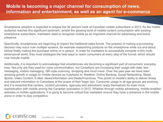 Mobile is becoming a major channel for consumption of news,
 information and entertainment, as well as an agent for e-commerce


Smartphone adoption is expected to eclipse the 50 percent mark of Canadian mobile subscribers in 2012. As the mobile
audience reaches this significant landmark, amidst the growing level of mobile content consumption with existing
smartphone subscribers, marketers need to recognize mobile as an important channel for advertising and brand
presence.

Specifically, smartphones are beginning to impact the traditional sales funnel. The process of making a purchasing
decision may occur over multiple screens, for example researching products on the smartphone while out and about,
before finally making the purchase online or in person. In order for marketers to successfully compete in this multi-
dimensional world, they must strategize the best ways to reach consumers at every step of the funnel, which should
now include mobile.

Additionally, it is important to acknowledge that smartphones are becoming a significant part of consumers’ everyday
lives. Not only are they used for voice communication, but Canadians are increasing their usage with data, text
messaging, instant messaging, QR code scanning, shopping and much more. Over the past year we have seen
amazing growth in usage on mobile devices as it pertains to: Weather, Online Banking, Social Networking, Retail,
Sports, Video Content, E-Mail, News/Information and Deals/Incentives. This points to mobile’s ability to deliver timely
and relevant information to Canadians at the power of their finger tips. Consumer usage in all age groups are evolving,
and it is essential that carriers, content providers, agencies and advertisers ready themselves for even more
sophistication with mobile among the Canadian population in 2012. Whether through mobile advertising, mobile-enabled
websites or mobile applications, it is going to become critical that marketers ensure they have a presence in the mobile
arena in order to stay competitive.




                             © comScore, Inc.   Proprietary.   49
 