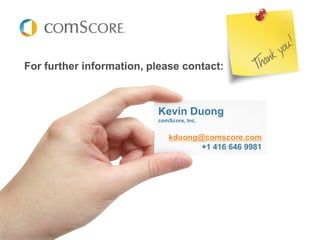 For further information, please contact:



                          Kevin Duong
                          comScore, Inc.


                             kduong@comscore.com
                                    +1 416 646 9981




                                                Kevin Duong
                                                Analyst, cMM Canada
                                                kduong@comscore.com
                                                416.646.9981
 