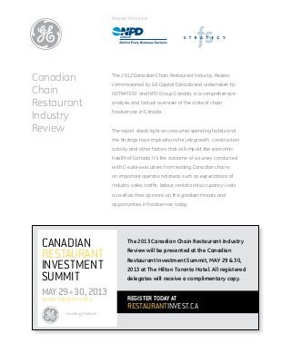 Research Partners




Canadian                      The 2012 Canadian Chain Restaurant Industry Review,
                              commissioned by GE Capital Canada and undertaken by
Chain                         fsSTRATEGY and NPD Group Canada, is a comprehensive

Restaurant                    analysis and factual overview of the state of chain

Industry                      foodservice in Canada.


Review                        The report sheds light on consumer spending habits and
                              the findings have implications for job growth, construction
                              activity and other factors that will impact the economic
                              health of Canada. It’s the outcome of a survey conducted
                              with C-suite executives from leading Canadian chains
                              on important operational areas such as expectations of
                              industry sales, traffic, labour, rental and occupancy costs
                              as well as their opinions on the greatest threats and
                              opportunities in foodservice today.




 Canadian                            The 2013 Canadian Chain Restaurant Industry

 Restaurant                          Review will be presented at the Canadian
                                     Restaurant Investment Summit, MAY 29 & 30,
 Investment                          2013 at The Hilton Toronto Hotel. All registered
 Summit                              delegates will receive a complimentary copy.

 MAY 29+30, 2013                     REGISTER TODAY at
 Hilton Toronto Hotel
                                     RESTAURANTINVEST.CA
          Founding Producer
 