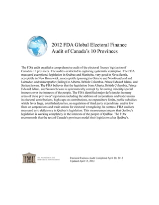 2012 FDA Global Electoral Finance
                        Audit of Canada’s 10 Provinces


The FDA audit entailed a comprehensive audit of the electoral finance legislation of
Canada's 10 provinces. The audit is restricted to capturing systematic corruption. The FDA
measured exceptional legislation in Québec and Manitoba, very good in Nova Scotia,
acceptable in New Brunswick, unacceptable (passing) in Ontario and Newfoundland and
Labrador, and unacceptable (failing) in Alberta, British Columbia, Prince Edward Island, and
Saskatchewan. The FDA believes that the legislation from Alberta, British Columbia, Prince
Edward Island, and Saskatchewan is systematically corrupt by favouring minority/special
interests over the interests of the people. The FDA identified major deficiencies in many
areas of these provinces' legislation including the addition of corporations and trade unions
in electoral contributions, high caps on contributions, no expenditure limits, public subsidies
which favor large, established parties, no regulation of third party expenditure, and/or low
fines on corporations and trade unions for electoral wrongdoing. In contrast, FDA auditors
measured zero deficiency in Québec's legislation. This measurement means that Québec's
legislation is working completely in the interests of the people of Québec. The FDA
recommends that the rest of Canada's provinces model their legislation after Québec's.




                                       Electoral Fairness Audit Completed April 10, 2012
                                       Updated April 13, 2012
 