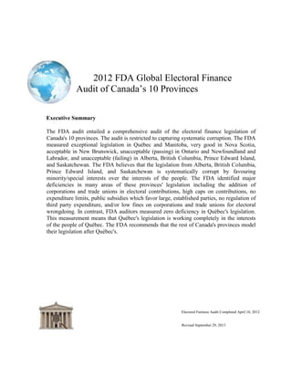 2012 FDA Global Electoral Finance
Audit of Canada‟s 10 Provinces
Executive Summary
The FDA audit entailed a comprehensive audit of the electoral finance legislation of
Canada's 10 provinces. The audit is restricted to capturing systematic corruption. The FDA
measured exceptional legislation in Québec and Manitoba, very good in Nova Scotia,
acceptable in New Brunswick, unacceptable (passing) in Ontario and Newfoundland and
Labrador, and unacceptable (failing) in Alberta, British Columbia, Prince Edward Island,
and Saskatchewan. The FDA believes that the legislation from Alberta, British Columbia,
Prince Edward Island, and Saskatchewan is systematically corrupt by favouring
minority/special interests over the interests of the people. The FDA identified major
deficiencies in many areas of these provinces' legislation including the addition of
corporations and trade unions in electoral contributions, high caps on contributions, no
expenditure limits, public subsidies which favor large, established parties, no regulation of
third party expenditure, and/or low fines on corporations and trade unions for electoral
wrongdoing. In contrast, FDA auditors measured zero deficiency in Québec's legislation.
This measurement means that Québec's legislation is working completely in the interests
of the people of Québec. The FDA recommends that the rest of Canada's provinces model
their legislation after Québec's.
Electoral Fairness Audit Completed April 10, 2012
Revised September 29, 2013
 