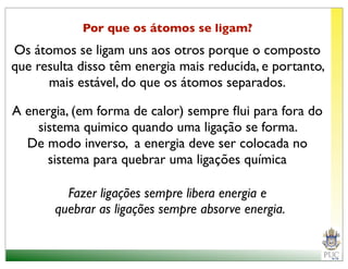 Por que os átomos se ligam?
Os átomos se ligam uns aos otros porque o composto
que resulta disso têm energia mais reducida, e portanto,
      mais estável, do que os átomos separados.

A energia, (em forma de calor) sempre ﬂui para fora do
    sistema quimico quando uma ligação se forma.
  De modo inverso, a energia deve ser colocada no
      sistema para quebrar uma ligações química

         Fazer ligações sempre libera energia e
       quebrar as ligações sempre absorve energia.
 
