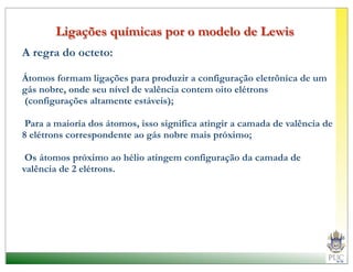 Ligações químicas por o modelo de Lewis
A regra do octeto:

Átomos formam ligações para produzir a configuração eletrônica de um
gás nobre, onde seu nível de valência contem oito elétrons
(configurações altamente estáveis);

 Para a maioria dos átomos, isso significa atingir a camada de valência de
8 elétrons correspondente ao gás nobre mais próximo;

 Os átomos próximo ao hélio atingem configuração da camada de
valência de 2 elétrons.
 