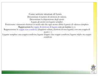 Come scrivere strutture di Lewis
                             Determinare il numero di elettroni di valenza
                                Determinare la disposizione degli atomi
                                 Legare gli atomi con legami semplici
  Posizionare i rimanenti elettroni in modo tale che ogni atomo abbia il guscio di valenza completo
                  Rappresentare le coppie di elettroni di legame con un trattino (—)
 Rappresentare le coppie non condivise (doppietti solitari, elettroni di non legame) con una coppia di
                                                punti ( : )
Legame semplice: una coppia condivisa; legame doppio: due coppie condivise; legame triplo: tre coppie
                                                condivise
 