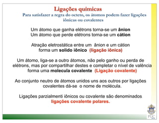 Ligações químicas
    Para satisfazer a regra do octeto, os átomos podem fazer ligações
                          iônicas ou covalentes

        Um átomo que ganha elétrons torna-se um ânion
        Um átomo que perde elétrons torna-se um cátion

         Atração eletrostática entre um ânion e um cátion
             forma um solido iônico (ligação iônica)

  Um átomo, liga-se a outro átomos, não pelo ganho ou perda de
elétrons, mas por compartilhar destes e completar o nível de valência
        forma uma molecula covalente (Ligação covalente)

 Ao conjunto neutro de átomos unidos uns aos outros por ligações
              covalentes dá-se o nome de molécula.

   Ligações parzialmenti iônicos ou covalente são denominados
                  ligações covalente polares.
 