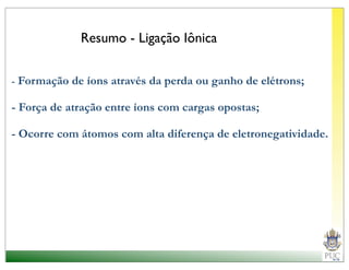 Resumo - Ligação Iônica


- Formação de íons através da perda ou ganho de elétrons;

- Força de atração entre íons com cargas opostas;

- Ocorre com átomos com alta diferença de eletronegatividade.
 
