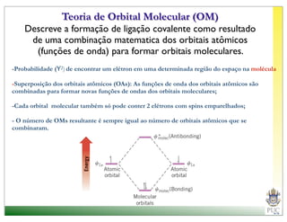 Teoria de Orbital Molecular (OM)
    Descreve a formação de ligação covalente como resultado
     de uma combinação matematica dos orbitais atômicos
      (funções de onda) para formar orbitais moleculares.
-Probabilidade (Y2) de encontrar um elétron em uma determinada região do espaço na molécula

-Superposição dos orbitais atômicos (OAs): As funções de onda dos orbitais atômicos são
combinadas para formar novas funções de ondas dos orbitais moleculares;

-Cada orbital molecular também só pode conter 2 elétrons com spins emparelhados;

- O número de OMs resultante é sempre igual ao número de orbitais atômicos que se
combinaram.
 