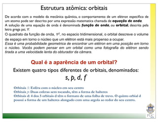 Estrutura atômica: orbitais
De acordo com o modelo da mecânica quântica, o comportamento de um elétron especiﬁco de
um atomo pode ser descrito por uma expressão matematica chamada de equação de onda.
A solução de uma equação de onda é denominada função de onda, ou orbital, descrita pela
letra grega psi, Ψ.
O quadrato da função de onda, Ψ2, no espacio tridimensional, o orbital descreve o volume
de espaço em torno o núcleo que um elétron está mais propenso a ocupar.
Essa é uma probabilidade geometrica de encontrar um elétron em uma posição em torno
o núcleo. Vocês podem pensar em um orbital como uma fotografia do elétron sendo
tirada a uma velocidade lenta do obturador da câmara.


            Qual é a aparência de um orbital?
     Existem quatro tipos diferentes de orbitais, denominados:
                                       s, p, d, f
     Orbitais S: Esféra com o núcleo em seu centro
     Orbitais p: Duas esferas sem tocando, têm a forma de halteres
     Orbitais d: 4 dos 5 orbitais d têm o formato de uma folha de trevo. O quinto orbial d
     possui a forma de um halteres alongado com uma argola ao redor do seu centro.
 