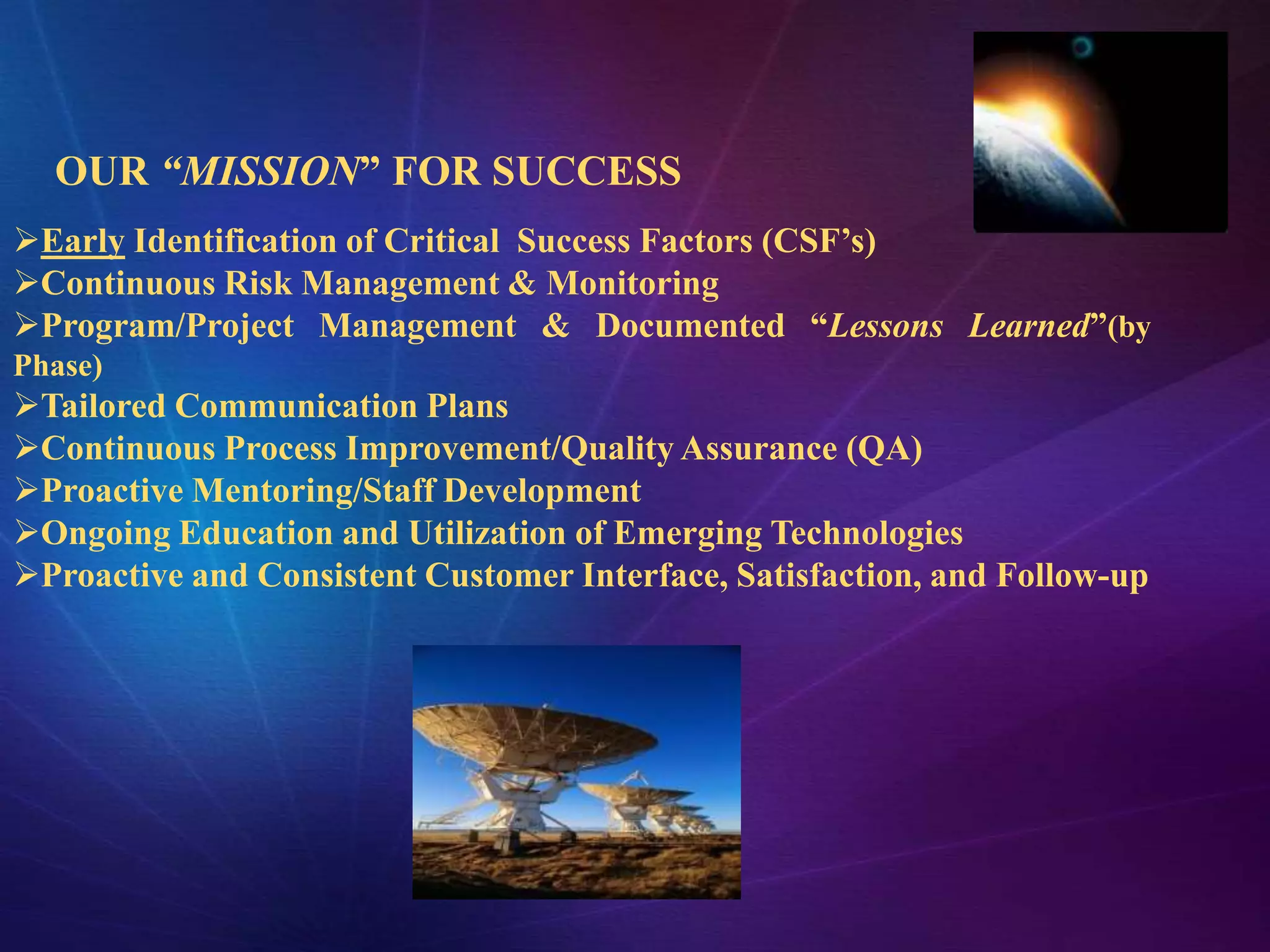 OUR “MISSION” FOR SUCCESS
Early Identification of Critical Success Factors (CSF’s)
Continuous Risk Management & Monitoring
Program/Project Management & Documented “Lessons Learned”(by
Phase)
Tailored Communication Plans
Continuous Process Improvement/Quality Assurance (QA)
Proactive Mentoring/Staff Development
Ongoing Education and Utilization of Emerging Technologies
Proactive and Consistent Customer Interface, Satisfaction, and Follow-up
 