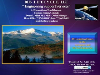 BDS LIFECYCLE, LLC
“ Engineering Support Services”
         (AWoman-Owned Small Business)
          Colorado Springs, Colorado
  Donna L. Miller, M.A. MIS –Owner/Manager
 Home/Office: 719.540.0390/Cellular: 719. 649. 8405
           Email: bdsbiz@gmail.com




                                                      25 (Combined)Years
                                                             in the
                                                         Aerospace and
                                                       Hi-Tech Industries




                                                  •Registered In: D&B, CCR,
                                                   ORCA, and SBA PRO-net.

                                                       http://www.linkedin.com/pub/
                                                       donna-miller/23/b61/301
 