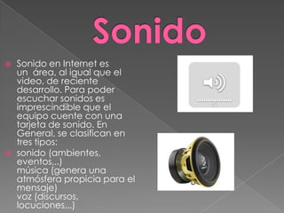    Sonido en Internet es
    un área, al igual que el
    video, de reciente
    desarrollo. Para poder
    escuchar sonidos es
    imprescindible que el
    equipo cuente con una
    tarjeta de sonido. En
    General, se clasifican en
    tres tipos:
   sonido (ambientes,
    eventos,..)
    música (genera una
    atmósfera propicia para el
    mensaje)
    voz (discursos,
    locuciones,..)
 