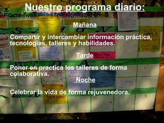 Nuestro programa diario: Mañana Compartir y intercambiar información práctica, tecnologias, talleres y habilidades. Tarde Poner en practica los talleres de forma colaborativa. Noche Celebrar la vida de forma rejuvenedora. r 