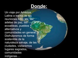 Donde: Un viaje por América Latina a través de las reuniones Arco Iris, las adelas de paz, las ecoaldeas, pueblos alternativos y comunidades en general. Disfrutaremos de forma sostenible de la naturaleza salvaje, de las ciudades, visitaremos lugares sagrados,  comunidades indígenas....   