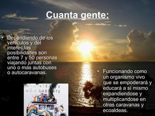 Cuanta gente: Dependiendo de los vehiculos y del interes,las posibilidades son entre 7 y 50 personas viajando juntas con uno o mas autobuses o autocaravanas. Funcionando como un organismo vivo que se empoderará y educará a sí mismo expandiendose y multiplicandose en otras caravanas y ecoaldeas. 