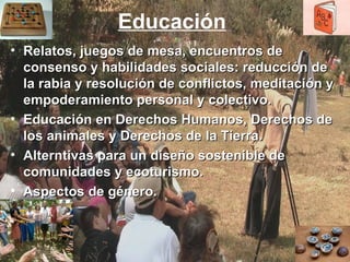 Educación   Relatos, juegos de mesa, encuentros de consenso y habilidades sociales: reducción de la rabia y resolución de conflictos, meditación y empoderamiento personal y colectivo.  Educación en Derechos Humanos, Derechos de los animales y Derechos de la Tierra.  Alterntivas para un diseño sostenible de comunidades y ecoturismo. Aspectos de género. 