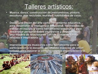 Talleres artísticos: Musica, danza, construcción de instrumentos, pintura, escultura, arte reciclado, murales, habilidades de circo.  Desde una visión del arte como herramienta educativa, para desarrollar la inteligencia emocional, habilidades de trabajo en equipo, y como herramienta terapeutica para desarrollar personalidades expresivas y empoderadas. Una manera de relacionarse con los demas de forma relajada e inspiradora.  Improvisaciones musicales como herramienta para la participacion y la escucha, generando espacios de unión colecta, para mejorar la comunicación la organización y la fluidez. 