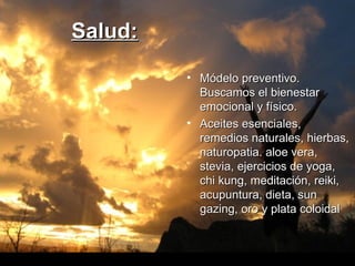 Salud:   Módelo preventivo. Buscamos el bienestar emocional y físico.  Aceites esenciales, remedios naturales, hierbas, naturopatia. aloe vera, stevia, ejercicios de yoga, chi kung, meditación, reiki, acupuntura, dieta, sun gazing, oro y plata coloidal 