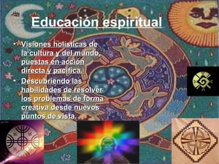 Educación espiritual   Visiones holísticas de la cultura y del mundo, puestas en acción directa y pacifica.  Descubriendo las habilidades de resolver los problemas de forma creativa desde nuevos puntos de vista. 