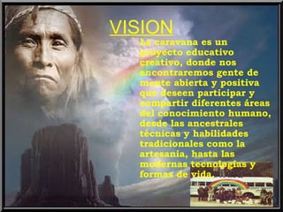 VISION La caravana es un proyecto educativo creativo, donde nos encontraremos gente de mente abierta y positiva que deseen participar y compartir diferentes áreas del conocimiento humano, desde las ancestrales técnicas y habilidades tradicionales como la artesania, hasta las modernas tecnologías y formas de vida. 