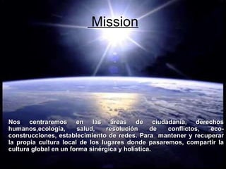 Mission Nos centraremos en las áreas de ciudadanía, derechos humanos,ecología, salud, resolución de conflictos, eco-construcciones, establecimiento de redes. Para  mantener y recuperar la propia cultura local de los lugares donde pasaremos, compartir la cultura global en un forma sinérgica y holística. 