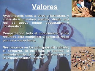 Valores Ayudandonos unos a otros a formarnos y materializar nuestros sueños, desde una red de apoyo mutuo cooperativa y colaborativa. Compartiendo todo el conocimiento y los recursos para multiplicar y construir redes para una nueva tierra. Nos basamos en los principios del cuidado, el compartir, la inclusión, la libertad, la autosuficiencia, la conciencia ecológica y la responsabilidad universal . 