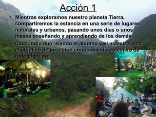 Acción 1 Mientras exploramos nuestro planeta Tierra, compartiremos la estancia en una serie de lugares naturales y urbanos, pasando unos días o unos meses enseñando y aprendiendo de los demás. Cada individuo, siendo el alumno y el maestro, con el objetivo de poseer el conocimiento colectivo de todo el grupo.   